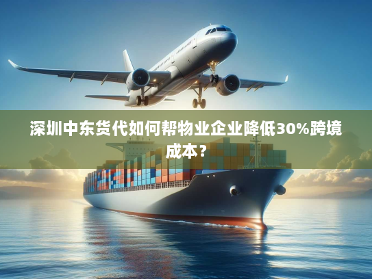深圳中东货代如何帮物业企业降低30%跨境成本？