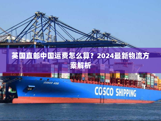英国直邮中国运费怎么算?2024最新物流方案解析 英国直邮中国运费怎么算?2024最新物流方案解析