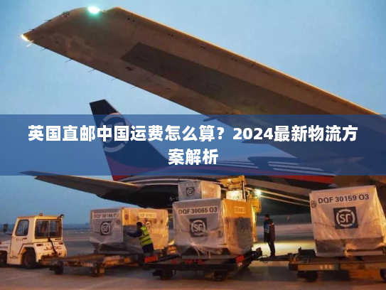 英国直邮中国运费怎么算？2024最新物流方案解析