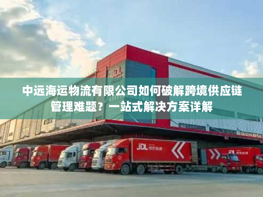 中远海运物流有限公司如何破解跨境供应链管理难题？一站式解决方案详解