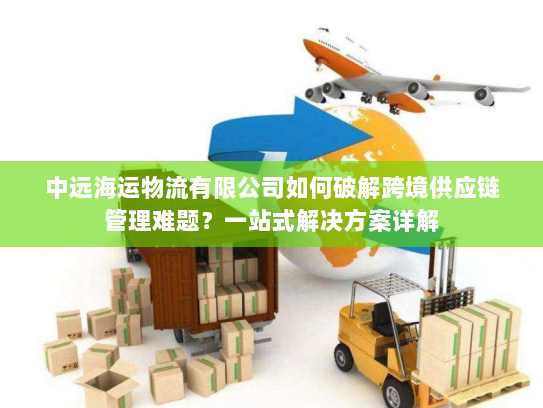 中远海运物流有限公司如何破解跨境供应链管理难题？一站式解决方案详解