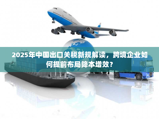 2025年中国出口关税新规解读,跨境企业如何提前布局降本增效? 2025年中国出口关税新规解读,跨境企业如何提前布局降本增效?