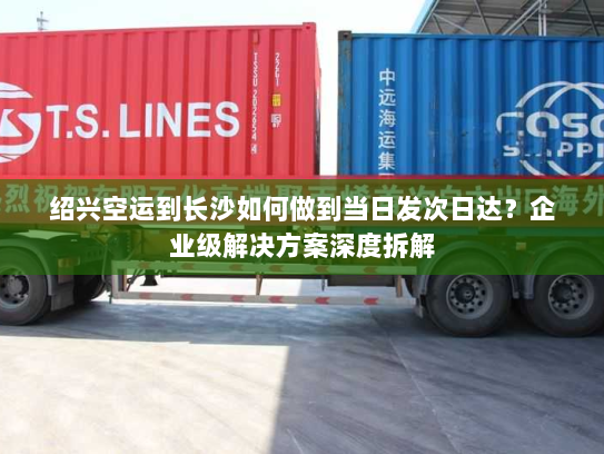 绍兴空运到长沙如何做到当日发次日达?企业级解决方案深度拆解 绍兴空运到长沙如何做到当日发次日达?企业级解决方案深度拆解