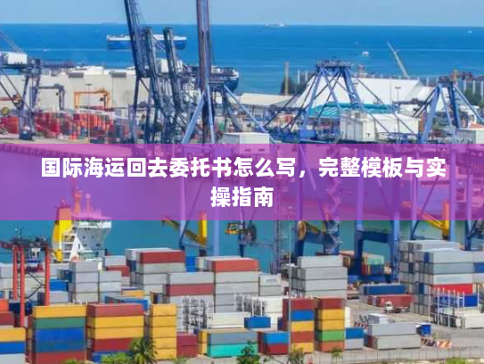 国际海运回去委托书怎么写，完整模板与实操指南