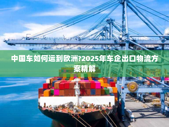 中国车如何运到欧洲?2025年车企出口物流方案精解 中国车如何运到欧洲?2025年车企出口物流方案精解