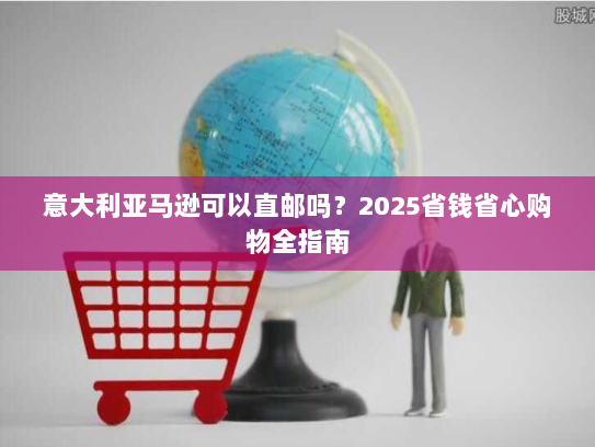 意大利亚马逊可以直邮吗？2025省钱省心购物全指南