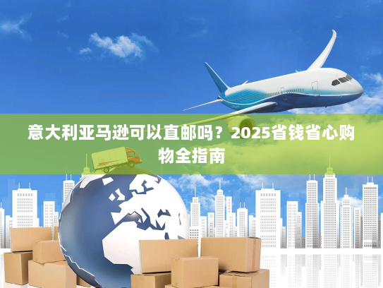 意大利亚马逊可以直邮吗？2025省钱省心购物全指南