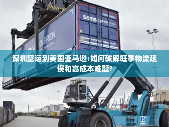 深圳空运到美国亚马逊:如何破解旺季物流延误和高成本难题?