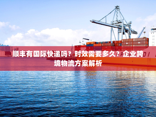 顺丰有国际快递吗？时效需要多久？企业跨境物流方案解析