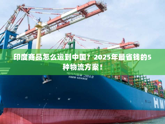 印度商品怎么运到中国？2025年最省钱的5种物流方案！