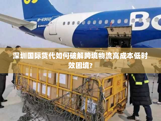 深圳国际货代如何破解跨境物流高成本低时效困境?