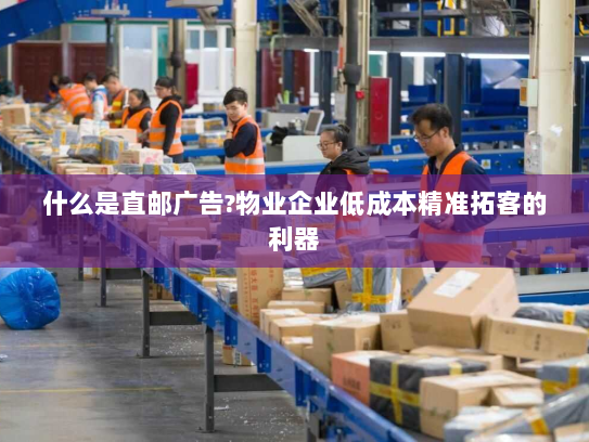 什么是直邮广告?物业企业低成本精准拓客的利器
