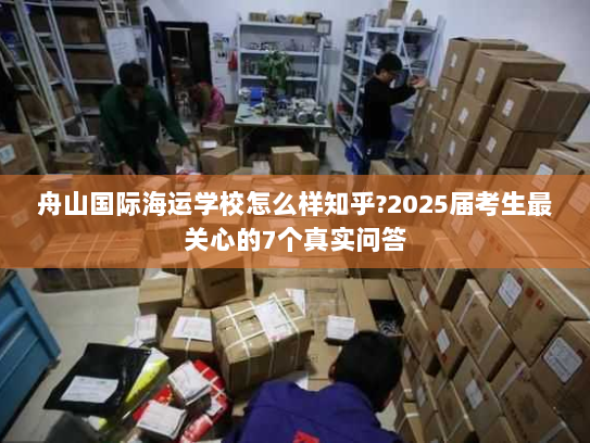 舟山国际海运学校怎么样知乎?2025届考生最关心的7个真实问答