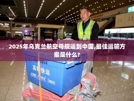 2025年乌克兰航空母舰运到中国,最佳运输方案是什么?