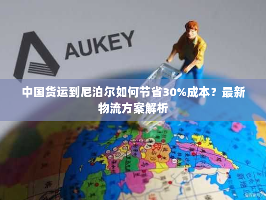 中国货运到尼泊尔如何节省30%成本？最新物流方案解析