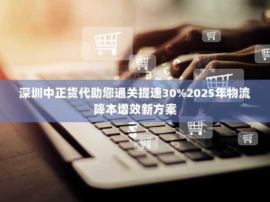 深圳中正货代助您通关提速30%2025年物流降本增效新方案 深圳中正货代助您通关提速30%2025年物流降本增效新方案