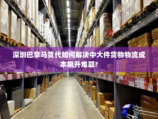 深圳巴拿马货代如何解决中大件货物物流成本飙升难题?