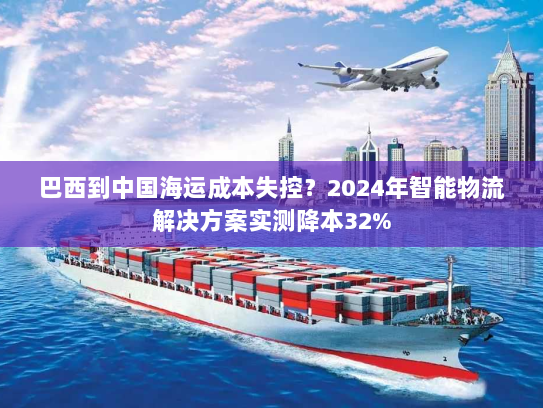 巴西到中国海运成本失控？2024年智能物流解决方案实测降本32%