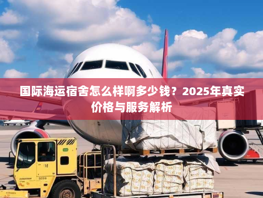 国际海运宿舍怎么样啊多少钱？2025年真实价格与服务解析