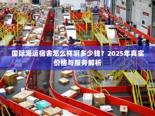 国际海运宿舍怎么样啊多少钱？2025年真实价格与服务解析