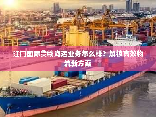 江门国际货物海运业务怎么样？解锁高效物流新方案