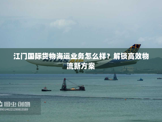 江门国际货物海运业务怎么样？解锁高效物流新方案