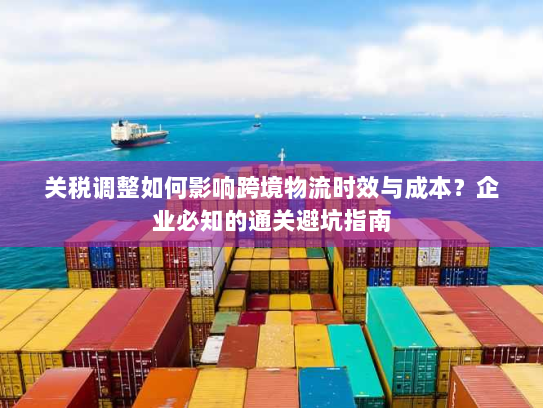 关税调整如何影响跨境物流时效与成本？企业必知的通关避坑指南