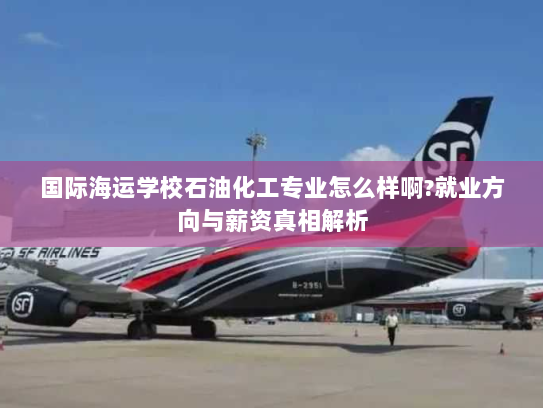 国际海运学校石油化工专业怎么样啊?就业方向与薪资真相解析