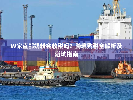 W家直邮奶粉会收税吗？跨境购税全解析及避坑指南