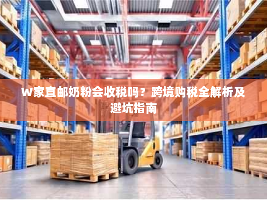 W家直邮奶粉会收税吗？跨境购税全解析及避坑指南