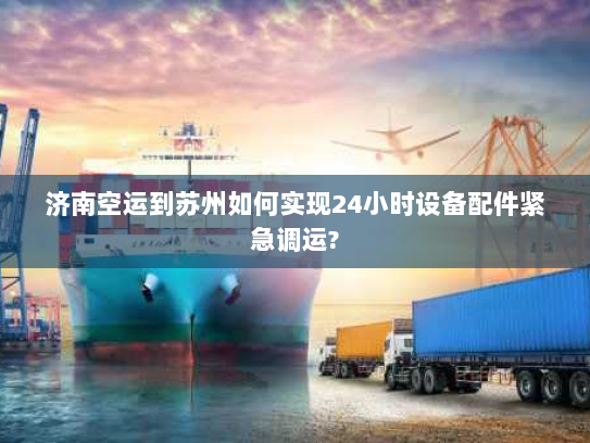 济南空运到苏州如何实现24小时设备配件紧急调运?