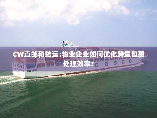 CW直邮和转运:物业企业如何优化跨境包裹处理效率?
