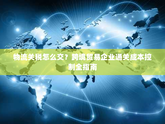 物流关税怎么交？跨境贸易企业通关成本控制全指南
