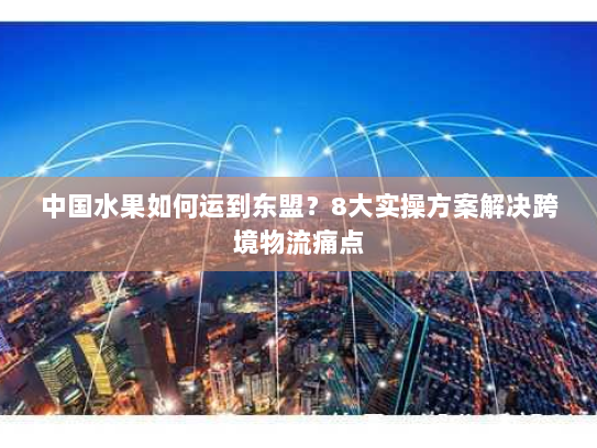 中国水果如何运到东盟?8大实操方案解决跨境物流痛点 中国水果如何运到东盟?8大实操方案解决跨境物流痛点