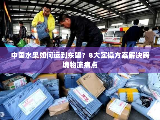 中国水果如何运到东盟?8大实操方案解决跨境物流痛点 中国水果如何运到东盟?8大实操方案解决跨境物流痛点