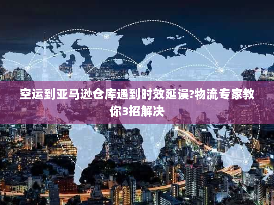 空运到亚马逊仓库遇到时效延误?物流专家教你3招解决