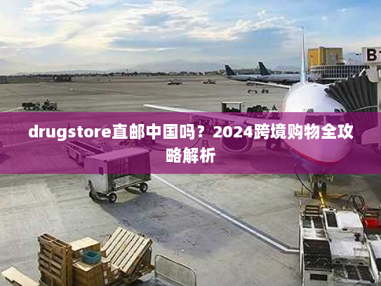 drugstore直邮中国吗？2024跨境购物全攻略解析