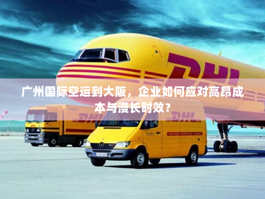 广州国际空运到大阪，企业如何应对高昂成本与漫长时效？