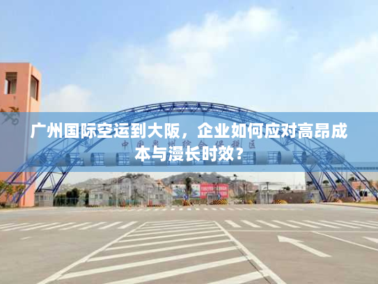 广州国际空运到大阪，企业如何应对高昂成本与漫长时效？