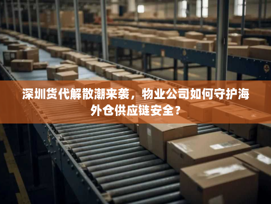 深圳货代解散潮来袭，物业公司如何守护海外仓供应链安全？