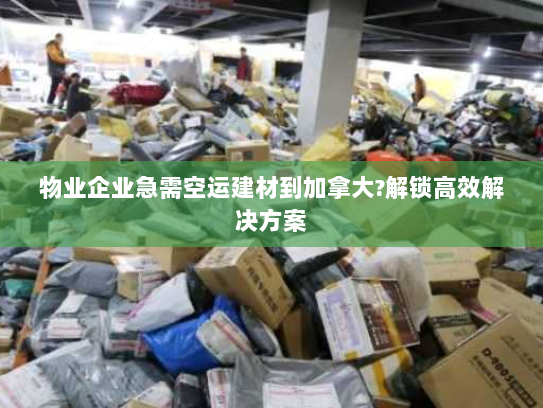 物业企业急需空运建材到加拿大?解锁高效解决方案