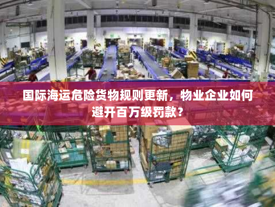 国际海运危险货物规则更新，物业企业如何避开百万级罚款？