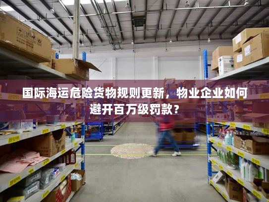 国际海运危险货物规则更新，物业企业如何避开百万级罚款？