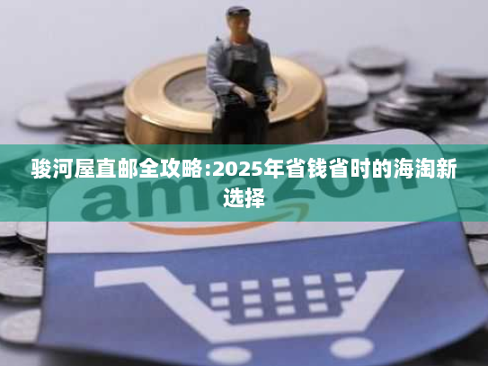 骏河屋直邮全攻略:2025年省钱省时的海淘新选择