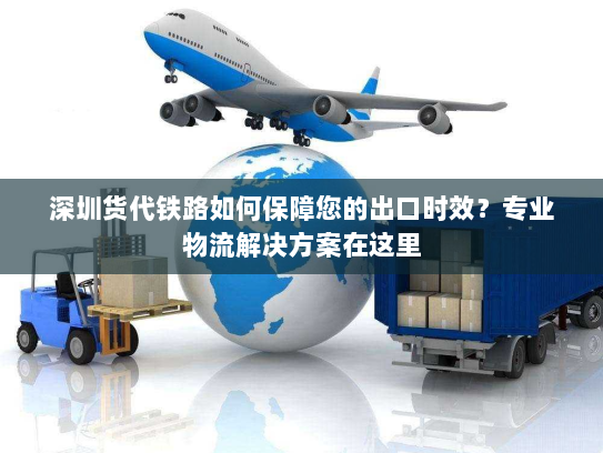 深圳货代铁路如何保障您的出口时效？专业物流解决方案在这里
