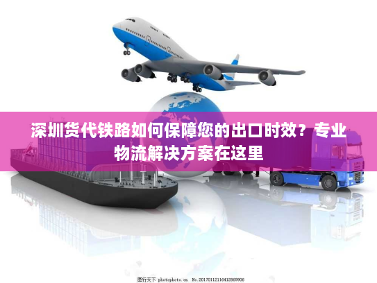 深圳货代铁路如何保障您的出口时效？专业物流解决方案在这里