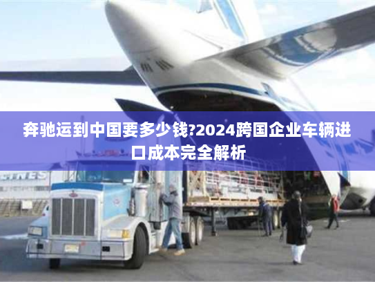 奔驰运到中国要多少钱?2024跨国企业车辆进口成本完全解析 奔驰运到中国要多少钱?2024跨国企业车辆进口成本完全解析