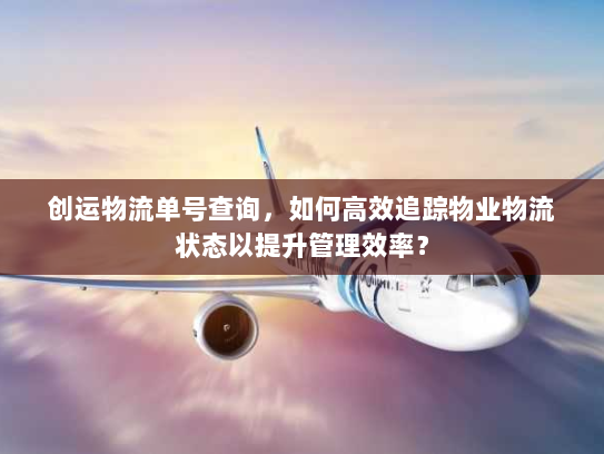 创运物流单号查询，如何高效追踪物业物流状态以提升管理效率？