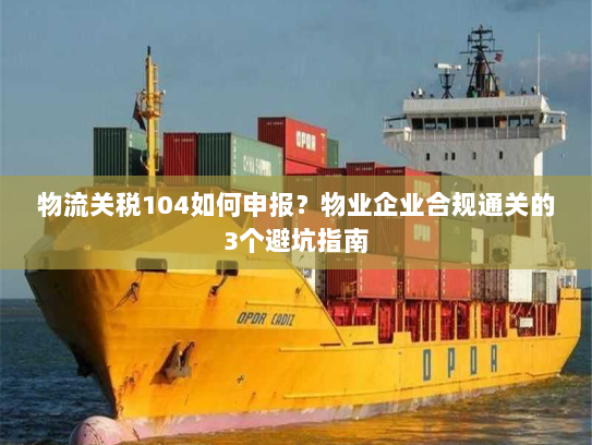物流关税104如何申报?物业企业合规通关的3个避坑指南 物流关税104如何申报?物业企业合规通关的3个避坑指南