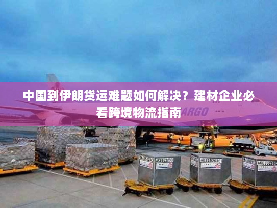 中国到伊朗货运难题如何解决?建材企业必看跨境物流指南 中国到伊朗货运难题如何解决?建材企业必看跨境物流指南